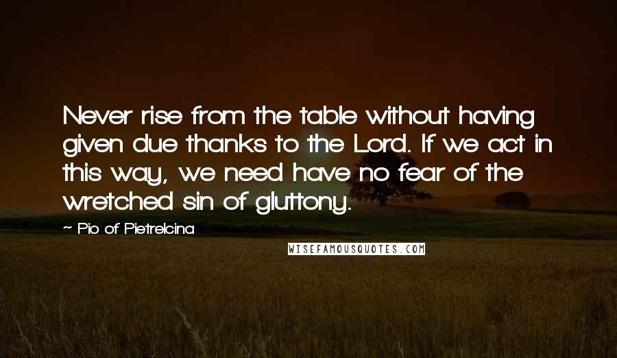 Pio Of Pietrelcina Quotes: Never rise from the table without having given due thanks to the Lord. If we act in this way, we need have no fear of the wretched sin of gluttony.