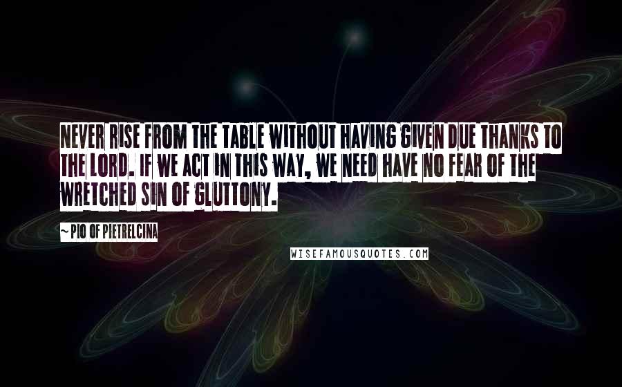 Pio Of Pietrelcina Quotes: Never rise from the table without having given due thanks to the Lord. If we act in this way, we need have no fear of the wretched sin of gluttony.