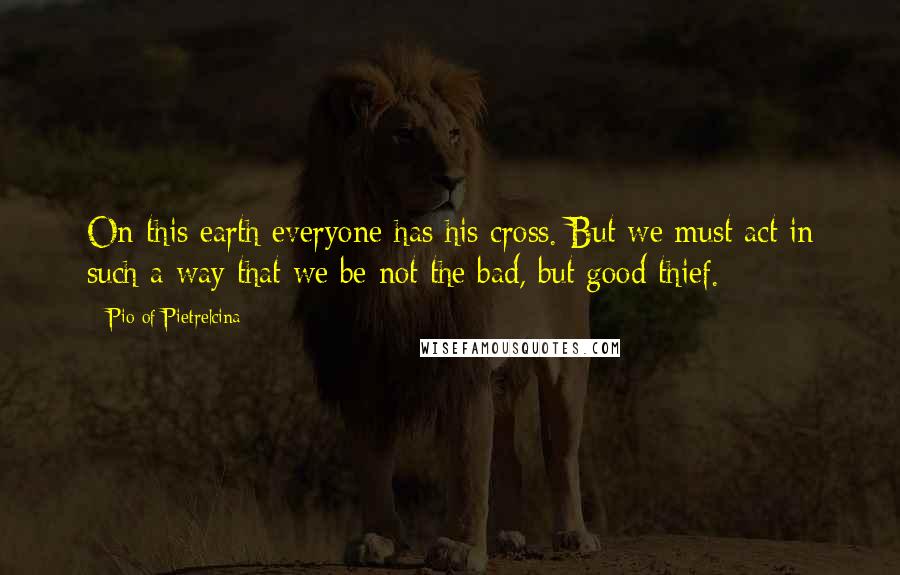 Pio Of Pietrelcina Quotes: On this earth everyone has his cross. But we must act in such a way that we be not the bad, but good thief.