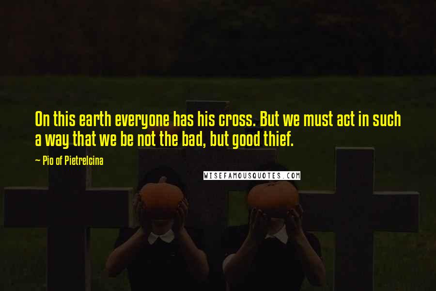 Pio Of Pietrelcina Quotes: On this earth everyone has his cross. But we must act in such a way that we be not the bad, but good thief.