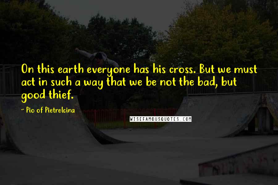 Pio Of Pietrelcina Quotes: On this earth everyone has his cross. But we must act in such a way that we be not the bad, but good thief.