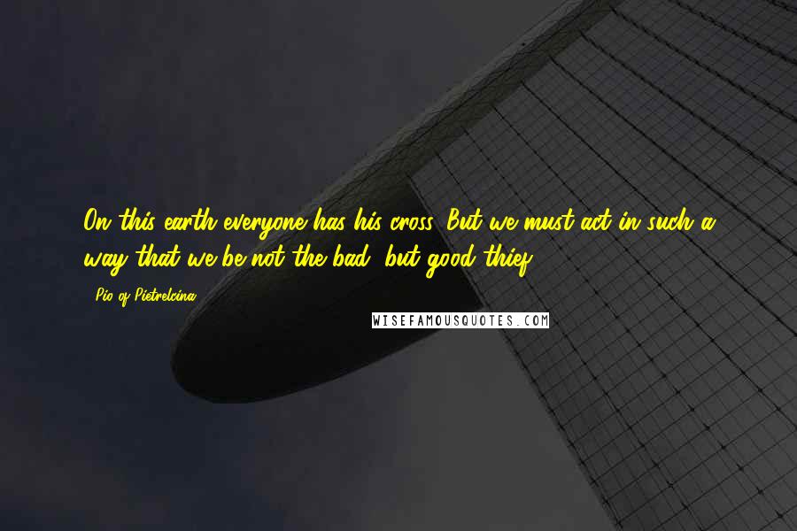 Pio Of Pietrelcina Quotes: On this earth everyone has his cross. But we must act in such a way that we be not the bad, but good thief.