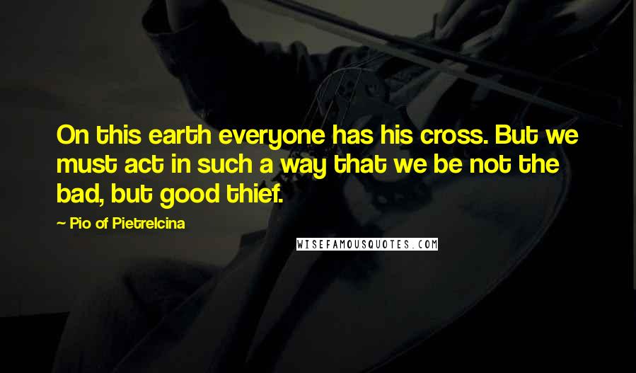 Pio Of Pietrelcina Quotes: On this earth everyone has his cross. But we must act in such a way that we be not the bad, but good thief.