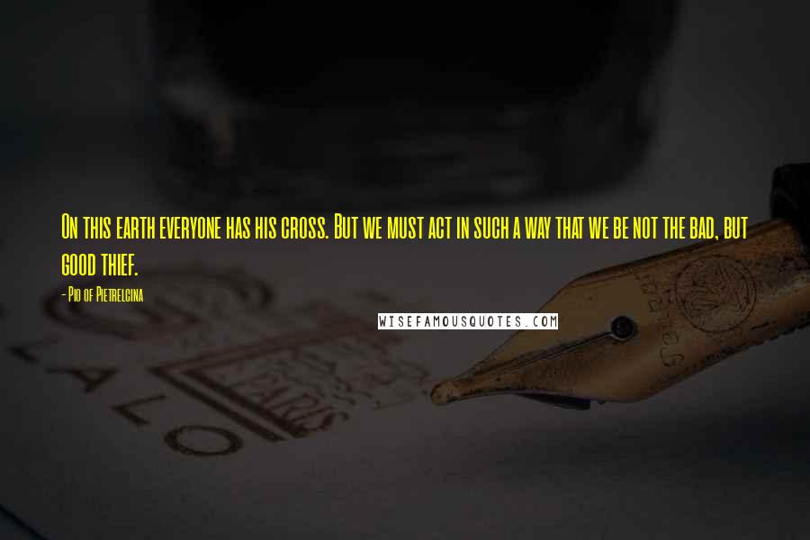 Pio Of Pietrelcina Quotes: On this earth everyone has his cross. But we must act in such a way that we be not the bad, but good thief.