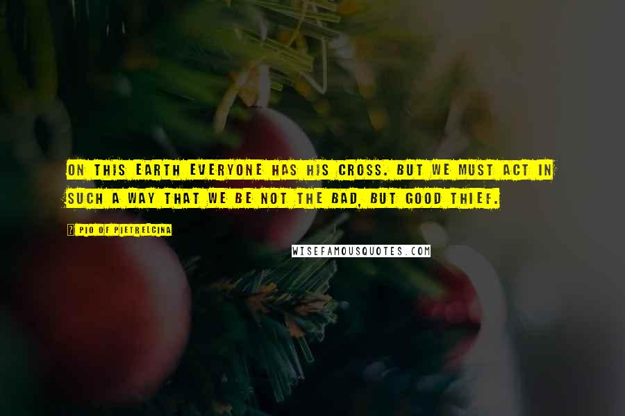 Pio Of Pietrelcina Quotes: On this earth everyone has his cross. But we must act in such a way that we be not the bad, but good thief.