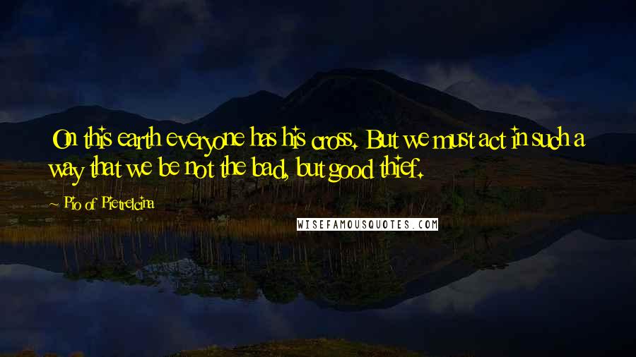 Pio Of Pietrelcina Quotes: On this earth everyone has his cross. But we must act in such a way that we be not the bad, but good thief.