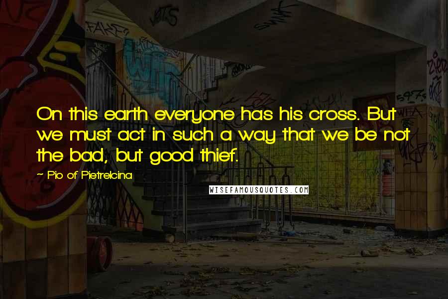 Pio Of Pietrelcina Quotes: On this earth everyone has his cross. But we must act in such a way that we be not the bad, but good thief.