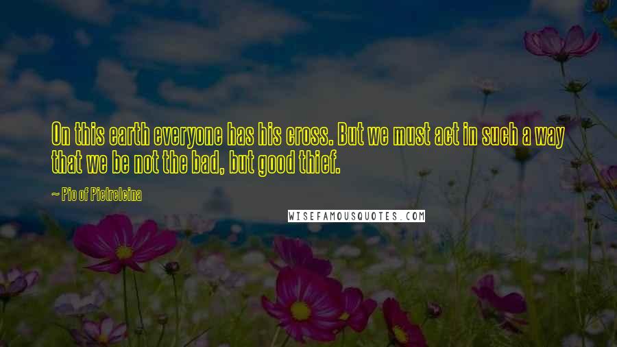 Pio Of Pietrelcina Quotes: On this earth everyone has his cross. But we must act in such a way that we be not the bad, but good thief.