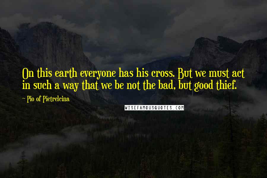 Pio Of Pietrelcina Quotes: On this earth everyone has his cross. But we must act in such a way that we be not the bad, but good thief.