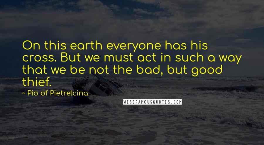 Pio Of Pietrelcina Quotes: On this earth everyone has his cross. But we must act in such a way that we be not the bad, but good thief.