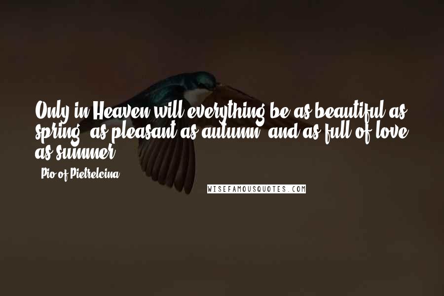 Pio Of Pietrelcina Quotes: Only in Heaven will everything be as beautiful as spring, as pleasant as autumn, and as full of love as summer.