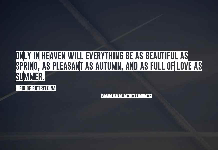 Pio Of Pietrelcina Quotes: Only in Heaven will everything be as beautiful as spring, as pleasant as autumn, and as full of love as summer.