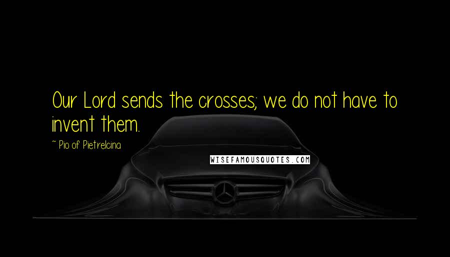 Pio Of Pietrelcina Quotes: Our Lord sends the crosses; we do not have to invent them.
