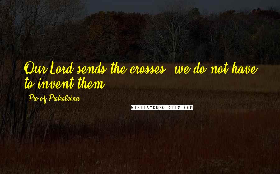 Pio Of Pietrelcina Quotes: Our Lord sends the crosses; we do not have to invent them.