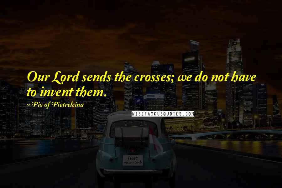 Pio Of Pietrelcina Quotes: Our Lord sends the crosses; we do not have to invent them.