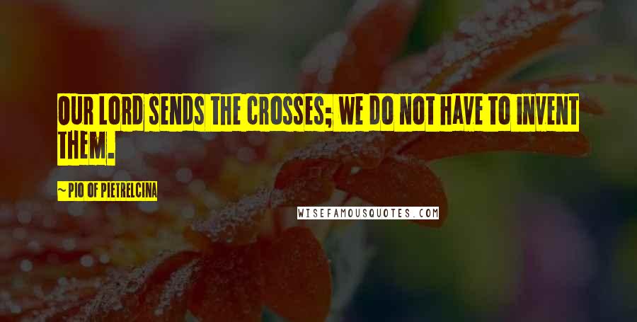 Pio Of Pietrelcina Quotes: Our Lord sends the crosses; we do not have to invent them.