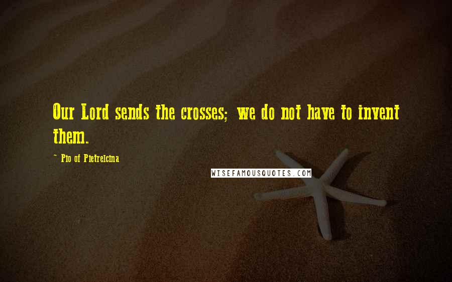 Pio Of Pietrelcina Quotes: Our Lord sends the crosses; we do not have to invent them.