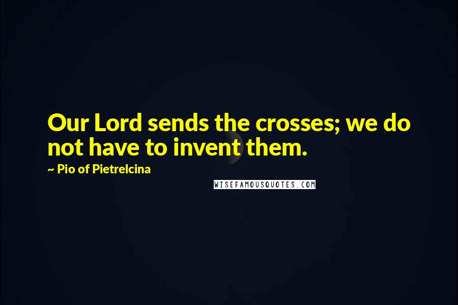 Pio Of Pietrelcina Quotes: Our Lord sends the crosses; we do not have to invent them.