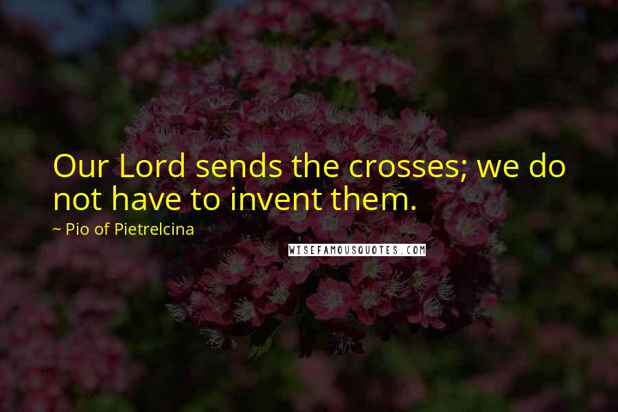 Pio Of Pietrelcina Quotes: Our Lord sends the crosses; we do not have to invent them.