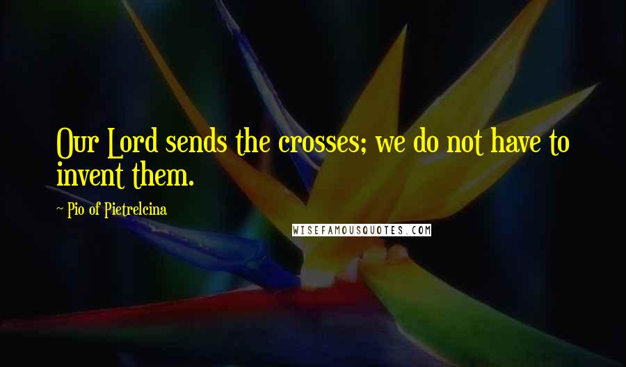 Pio Of Pietrelcina Quotes: Our Lord sends the crosses; we do not have to invent them.