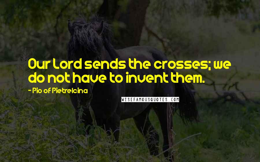 Pio Of Pietrelcina Quotes: Our Lord sends the crosses; we do not have to invent them.