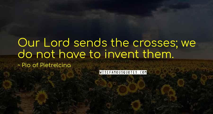 Pio Of Pietrelcina Quotes: Our Lord sends the crosses; we do not have to invent them.