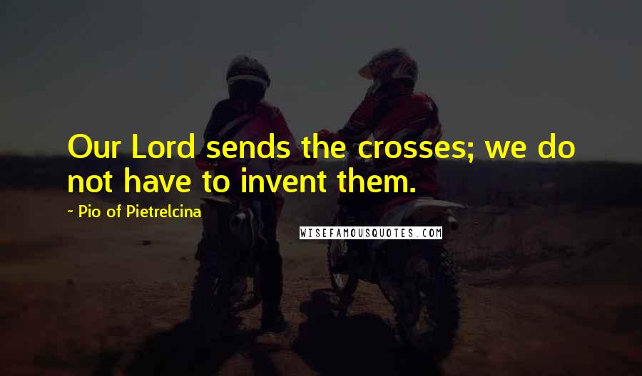 Pio Of Pietrelcina Quotes: Our Lord sends the crosses; we do not have to invent them.