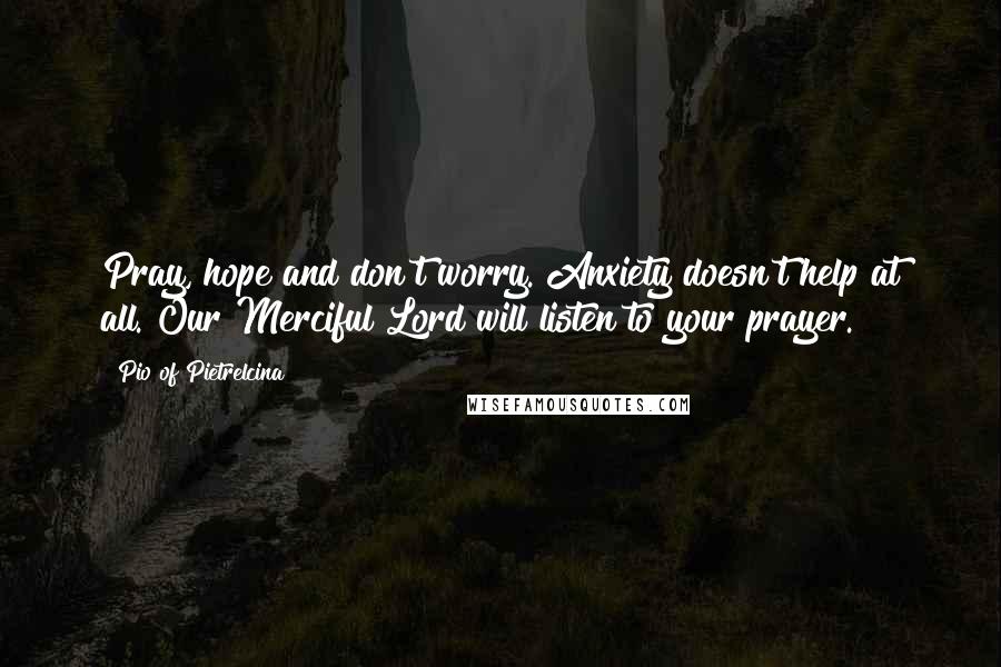 Pio Of Pietrelcina Quotes: Pray, hope and don't worry. Anxiety doesn't help at all. Our Merciful Lord will listen to your prayer.