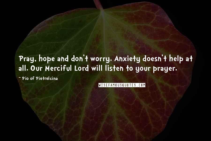 Pio Of Pietrelcina Quotes: Pray, hope and don't worry. Anxiety doesn't help at all. Our Merciful Lord will listen to your prayer.