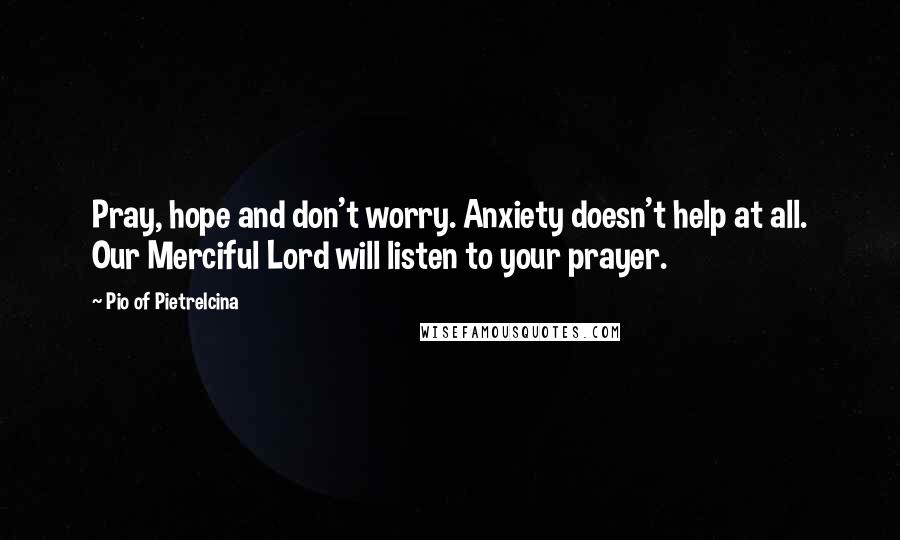 Pio Of Pietrelcina Quotes: Pray, hope and don't worry. Anxiety doesn't help at all. Our Merciful Lord will listen to your prayer.