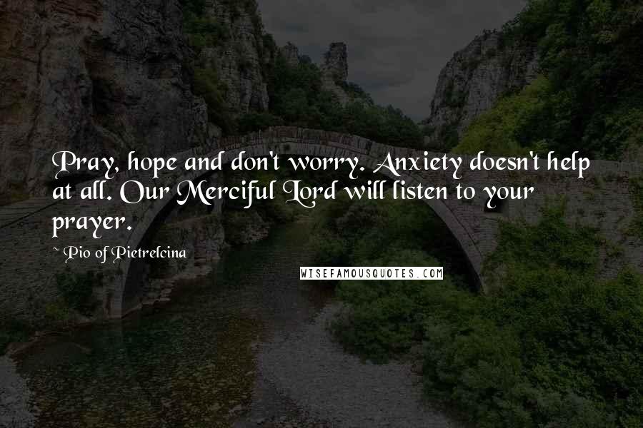 Pio Of Pietrelcina Quotes: Pray, hope and don't worry. Anxiety doesn't help at all. Our Merciful Lord will listen to your prayer.