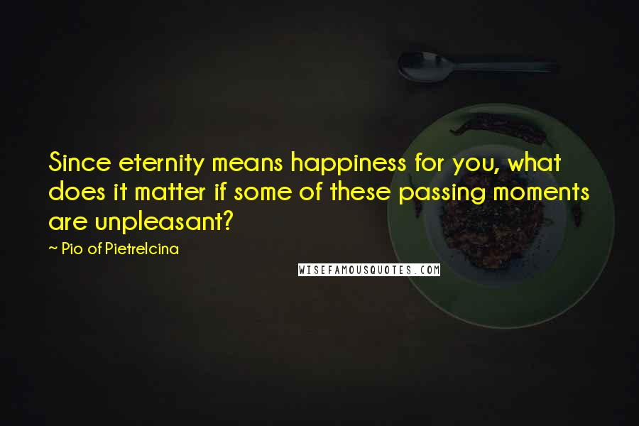 Pio Of Pietrelcina Quotes: Since eternity means happiness for you, what does it matter if some of these passing moments are unpleasant?