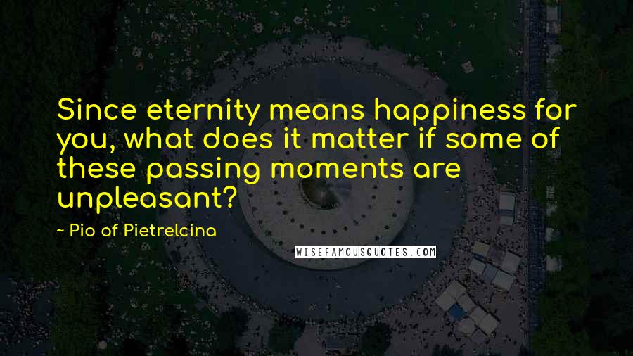 Pio Of Pietrelcina Quotes: Since eternity means happiness for you, what does it matter if some of these passing moments are unpleasant?