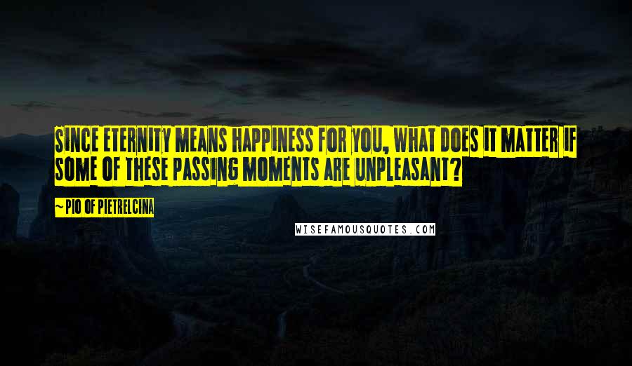 Pio Of Pietrelcina Quotes: Since eternity means happiness for you, what does it matter if some of these passing moments are unpleasant?