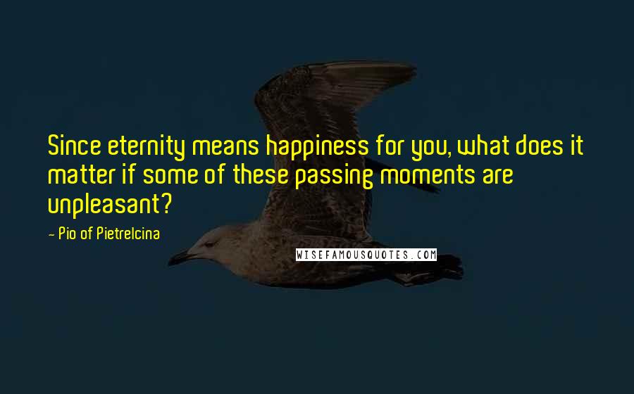 Pio Of Pietrelcina Quotes: Since eternity means happiness for you, what does it matter if some of these passing moments are unpleasant?