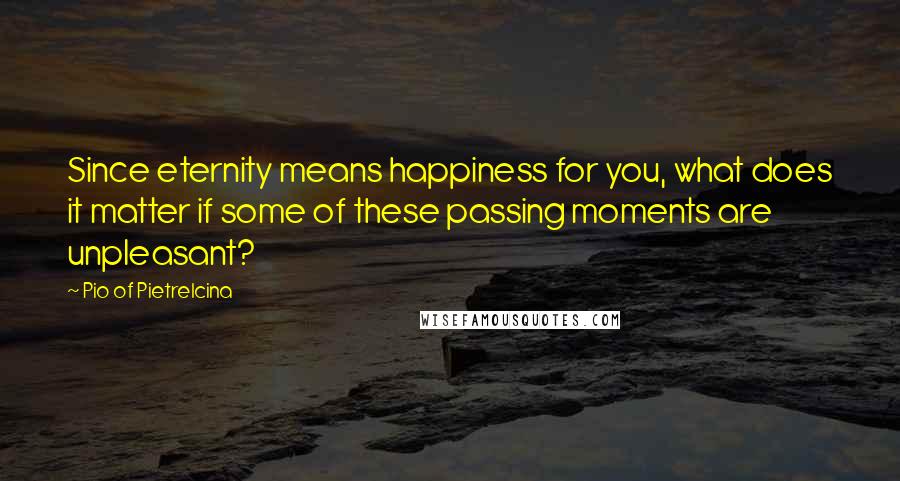 Pio Of Pietrelcina Quotes: Since eternity means happiness for you, what does it matter if some of these passing moments are unpleasant?