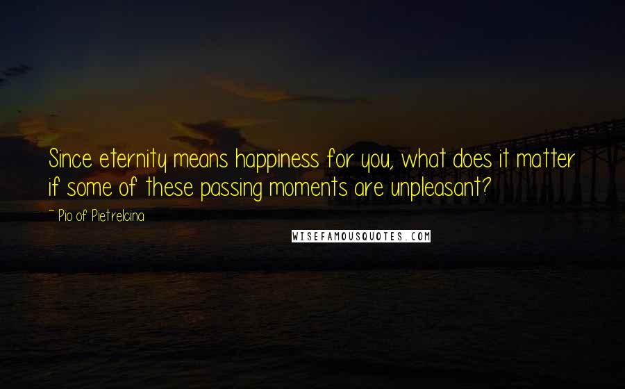 Pio Of Pietrelcina Quotes: Since eternity means happiness for you, what does it matter if some of these passing moments are unpleasant?