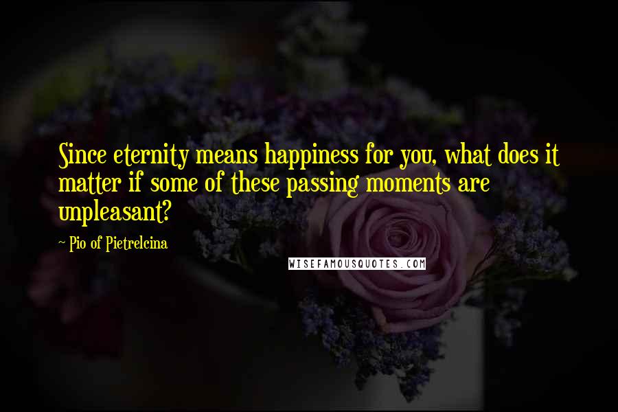 Pio Of Pietrelcina Quotes: Since eternity means happiness for you, what does it matter if some of these passing moments are unpleasant?