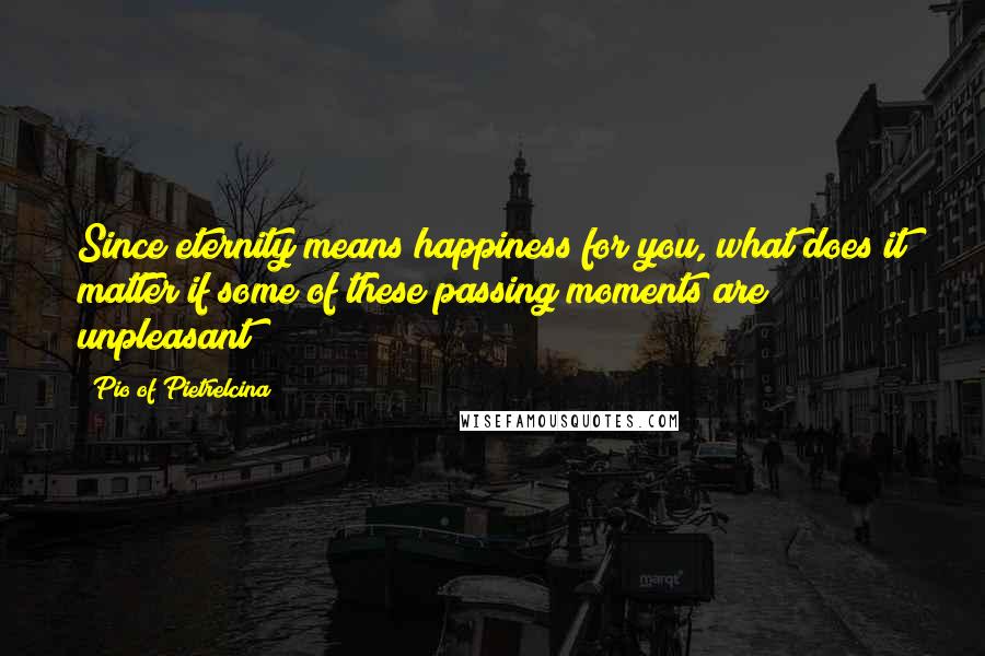 Pio Of Pietrelcina Quotes: Since eternity means happiness for you, what does it matter if some of these passing moments are unpleasant?