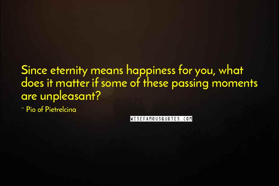 Pio Of Pietrelcina Quotes: Since eternity means happiness for you, what does it matter if some of these passing moments are unpleasant?