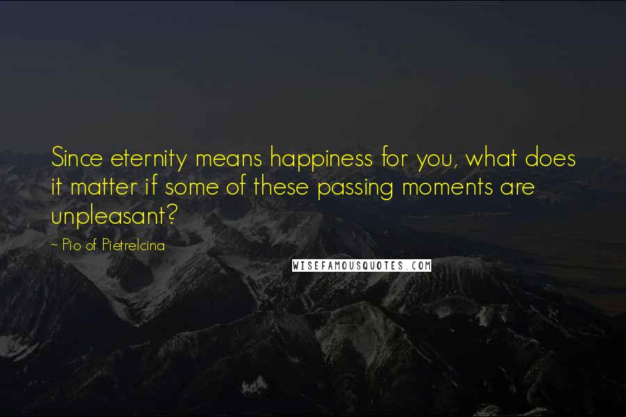 Pio Of Pietrelcina Quotes: Since eternity means happiness for you, what does it matter if some of these passing moments are unpleasant?