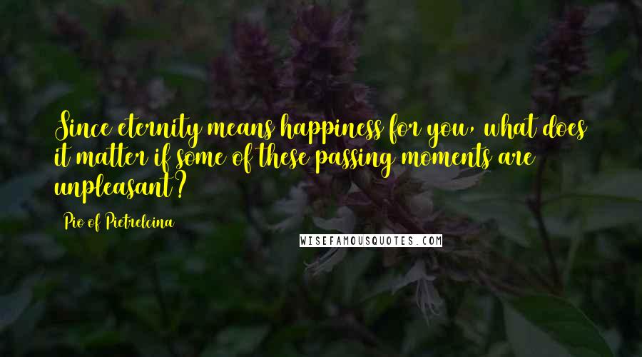 Pio Of Pietrelcina Quotes: Since eternity means happiness for you, what does it matter if some of these passing moments are unpleasant?