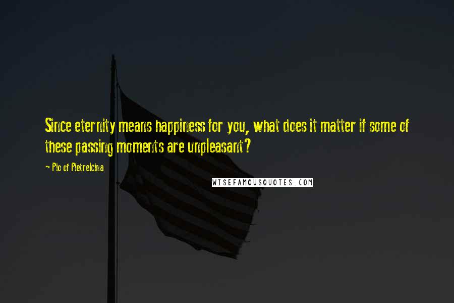 Pio Of Pietrelcina Quotes: Since eternity means happiness for you, what does it matter if some of these passing moments are unpleasant?