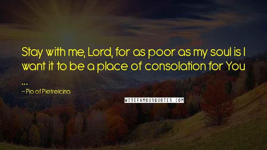 Pio Of Pietrelcina Quotes: Stay with me, Lord, for as poor as my soul is I want it to be a place of consolation for You ...