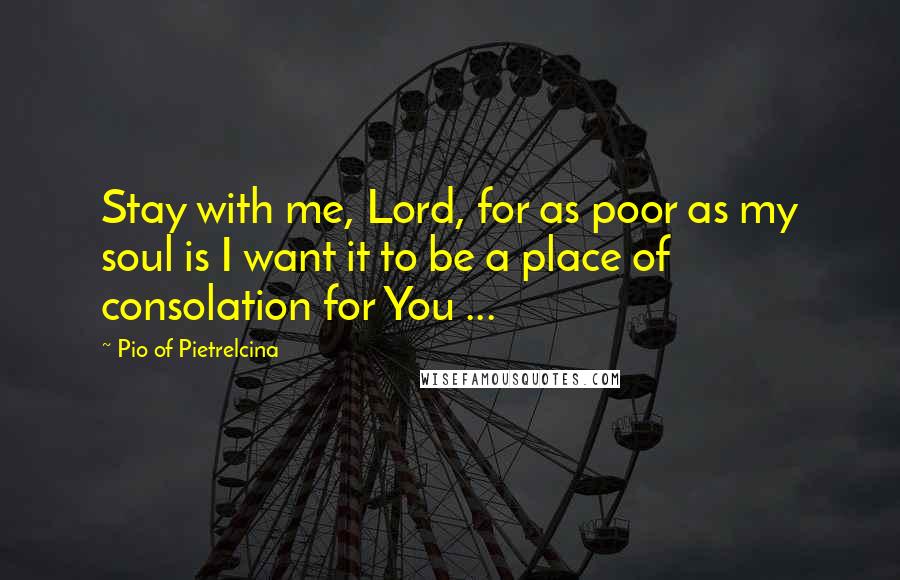 Pio Of Pietrelcina Quotes: Stay with me, Lord, for as poor as my soul is I want it to be a place of consolation for You ...