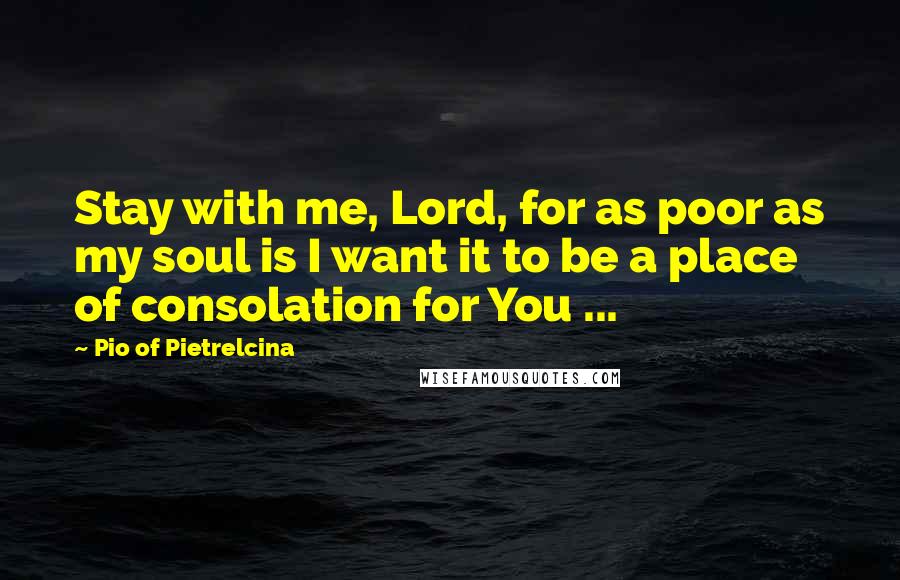 Pio Of Pietrelcina Quotes: Stay with me, Lord, for as poor as my soul is I want it to be a place of consolation for You ...