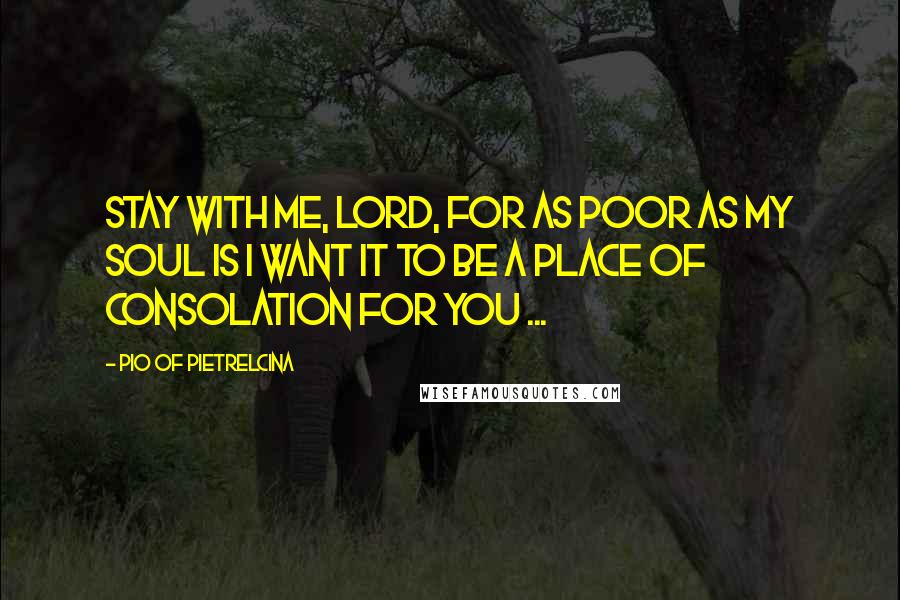 Pio Of Pietrelcina Quotes: Stay with me, Lord, for as poor as my soul is I want it to be a place of consolation for You ...