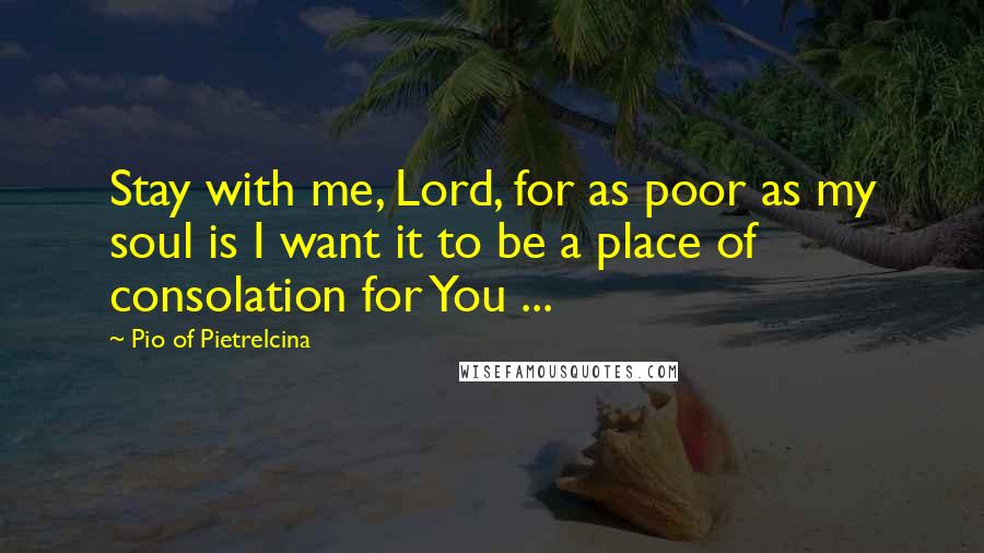 Pio Of Pietrelcina Quotes: Stay with me, Lord, for as poor as my soul is I want it to be a place of consolation for You ...