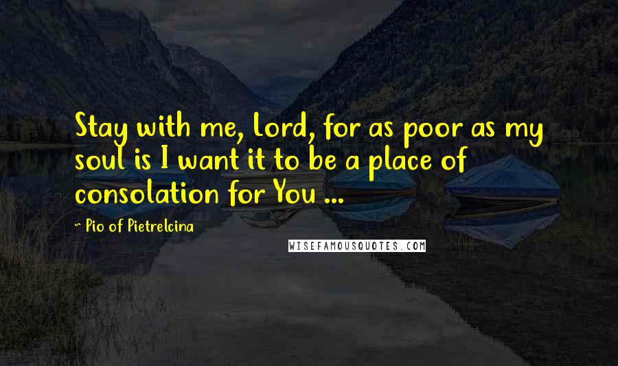 Pio Of Pietrelcina Quotes: Stay with me, Lord, for as poor as my soul is I want it to be a place of consolation for You ...