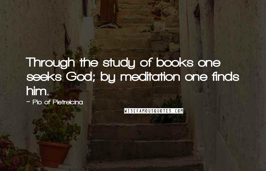 Pio Of Pietrelcina Quotes: Through the study of books one seeks God; by meditation one finds him.